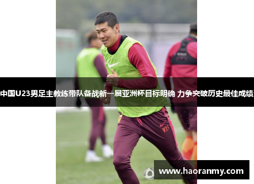中国U23男足主教练带队备战新一届亚洲杯目标明确 力争突破历史最佳成绩